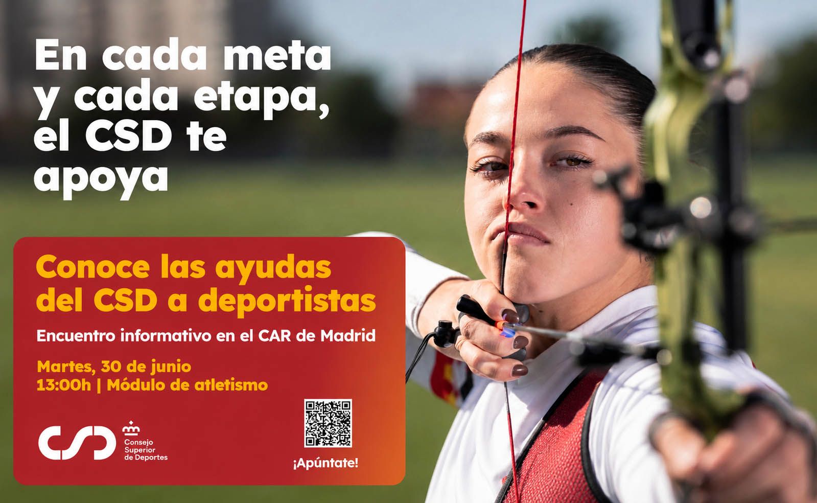 Cartel publicitario con una arquera tensando un arco compuesto. A la derecha aparece una mujer joven de piel clara y pelo castaño oscuro recogido, apuntando con un arco de color verde; sostiene la cuerda junto a la cara y tiene una expresión muy concentrada.  En la parte izquierda, sobre fondo desenfocado, hay texto grande en blanco que dice: “En cada meta y cada etapa, el CSD te apoya”  Debajo hay un recuadro grande rojo con borde redondeado y degradado naranja. Dentro del recuadro se lee: “Conoce las ayudas del CSD a deportistas  Encuentro informativo en el CAR de Madrid  Martes, 30 de junio 13:00h | Módulo de atletismo”  En la esquina inferior izquierda del recuadro están el logotipo y el texto: “CSD Consejo Superior de Deportes”  En la parte inferior central del recuadro hay un código QR. Debajo del código QR pone: “¡Apúntate!”