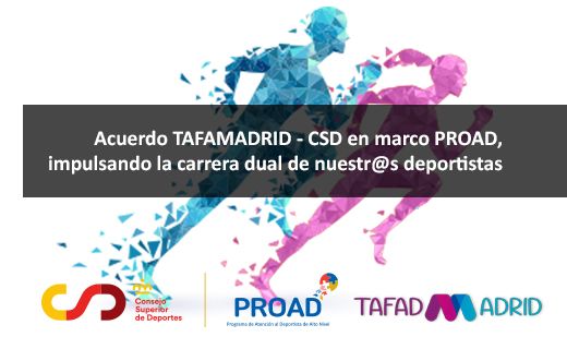 La imagen muestra un anuncio de un acuerdo entre TAFAMADRID y el Consejo Superior de Deportes (CSD) en el marco del programa PROAD. El texto principal dice: "Acuerdo TAFAMADRID - CSD en marco PROAD, impulsando la carrera dual de nuestr@s deportistas".   En la parte inferior de la imagen, hay varios logotipos: - A la izquierda, el logotipo del Consejo Superior de Deportes (CSD) con sus colores característicos rojo y amarillo. - En el centro, el logotipo de PROAD, que es el Programa de Atención al Deportista de Alto Nivel. - A la derecha, el logotipo de TAFAD MADRID.  En el fondo de la imagen, se ven siluetas de corredores en colores azul y rosa, representando el dinamismo y el deporte.