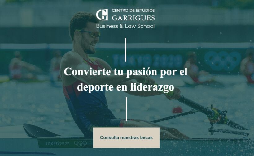 Un remero con camiseta sin mangas azul y roja y gafas de sol remando en una competición olímpica sobre agua. Al fondo hay otros remeros desenfocados y se alcanzan a distinguir los aros olímpicos. En la esquina inferior izquierda del barco aparece el texto “TOKYO 2020”.  En la parte superior de la imagen, sobre un fondo ligeramente oscurecido, aparece el logotipo y texto: “CENTRO DE ESTUDIOS GARRIGUES Business & Law School”.  En el centro de la imagen, en letras grandes blancas: “Convierte tu pasión por el deporte en liderazgo”.  En la parte inferior, sobre un rectángulo beige: “Consulta nuestras becas”.