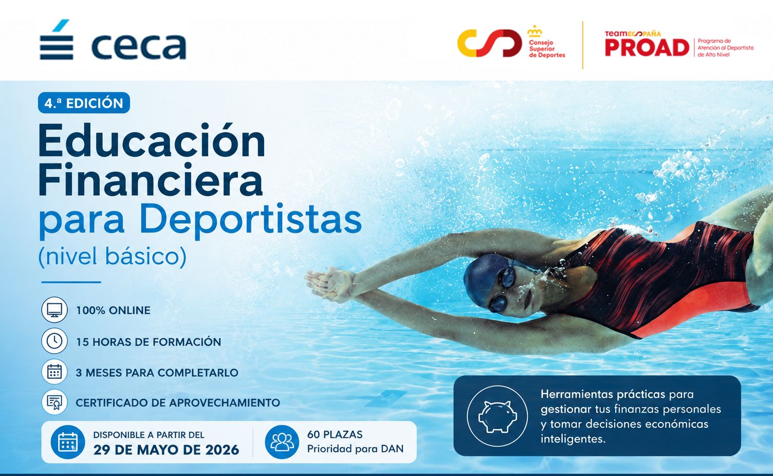 Cartel promocional de un curso con una nadadora en piscina. En la parte izquierda, sobre fondo azul claro, se lee en grande: “4.ª EDICIÓN Educación Financiera para Deportistas (nivel básico)”.  Debajo aparecen iconos con texto: “100% ONLINE 15 HORAS DE FORMACIÓN 3 MESES PARA COMPLETARLO CERTIFICADO DE APROVECHAMIENTO”.  En la franja inferior izquierda, en un recuadro azul más intenso: “DISPONIBLE A PARTIR DEL 29 DE MAYO DE 2026”. A su derecha, otro recuadro dice: “60 PLAZAS Prioridad para DAN”.  En la parte derecha del cartel se ve una persona nadando estilo crol, con bañador de una pieza negro y rojo, gorro azul oscuro y gafas de natación, sumergida en el agua.  En la esquina inferior derecha, dentro de un recuadro azul oscuro con icono de una hucha, se lee: “Herramientas prácticas para gestionar tus finanzas personales y tomar decisiones económicas inteligentes.”  En la parte superior aparecen logotipos: a la izquierda “ceca” y a la derecha los del “Consejo Superior de Deportes” y “PROAD Programa de Atención al Deportista de Alto Nivel”.