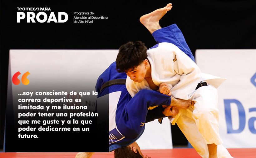 Dos judokas en plena acción durante un combate, uno con judogi blanco proyectando al otro que lleva judogi azul. El judoka de blanco está de pie e inclinado hacia adelante, sujetando con fuerza el brazo y la solapa del rival mientras ejecuta una técnica de proyección; el judoka de azul está en el aire, invertido, con la espalda curvada y una pierna levantada. El tatami es rojo y la zona de combate tiene un fondo blanco y negro desenfocado. En la parte izquierda hay un recuadro negro semitransparente que ocupa casi toda la altura de la imagen; dentro del recuadro, en la parte superior se lee el logotipo “teamESPANA PROAD” y a la derecha, en letras pequeñas blancas: “Programa de Atención al Deportista de Alto Nivel”. Debajo, dentro del mismo recuadro, aparece un icono de comillas de color naranja y, en letras blancas grandes, el texto: “…soy consciente de que la carrera deportiva es limitada y me ilusiona poder tener una profesión que me guste y a la que poder dedicarme en un futuro.”